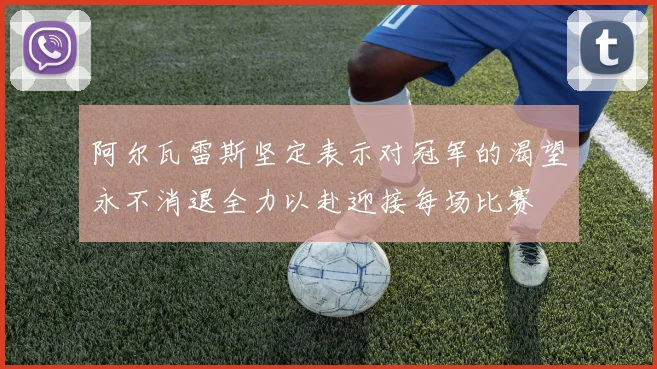 阿尔瓦雷斯坚定表示对冠军的渴望永不消退全力以赴迎接每场比赛