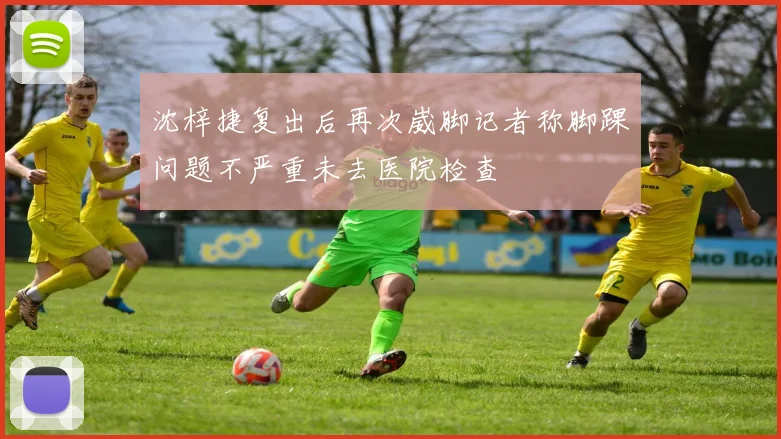 沈梓捷复出后再次崴脚记者称脚踝问题不严重未去医院检查