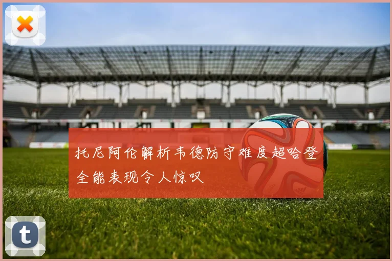 托尼阿伦解析韦德防守难度超哈登全能表现令人惊叹