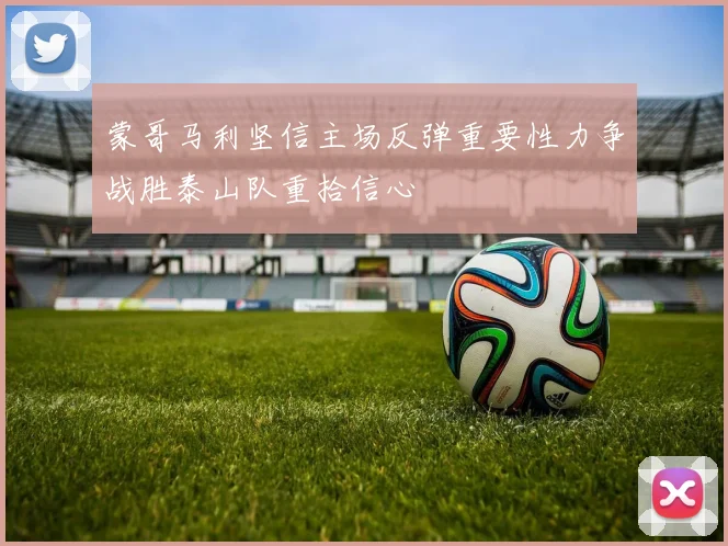 蒙哥马利坚信主场反弹重要性力争战胜泰山队重拾信心