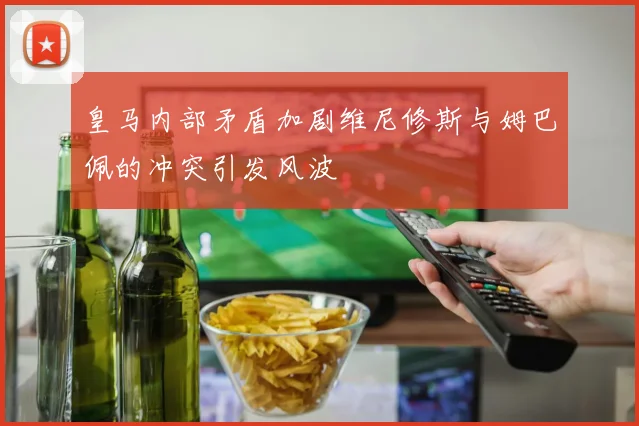 皇马内部矛盾加剧维尼修斯与姆巴佩的冲突引发风波