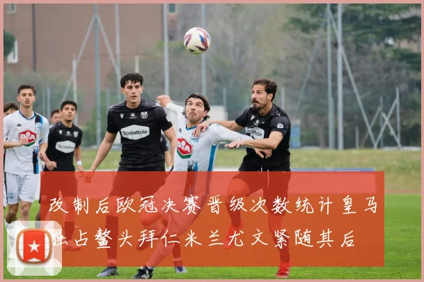 改制后欧冠决赛晋级次数统计皇马独占鳌头拜仁米兰尤文紧随其后