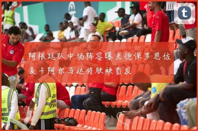 阿根廷队中场阵容曝光德保罗恩佐麦卡阿尔马达将联袂首发
