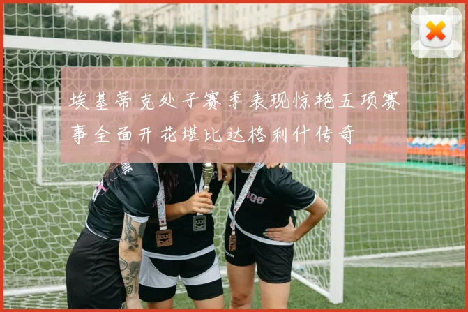 埃基蒂克处子赛季表现惊艳五项赛事全面开花堪比达格利什传奇
