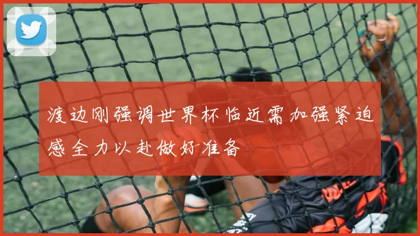 渡边刚强调世界杯临近需加强紧迫感全力以赴做好准备
