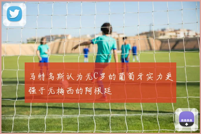 马特乌斯认为无C罗的葡萄牙实力更强于无梅西的阿根廷