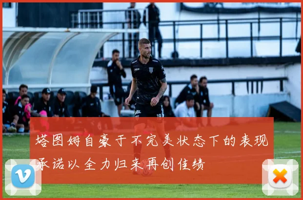 塔图姆自豪于不完美状态下的表现承诺以全力归来再创佳绩
