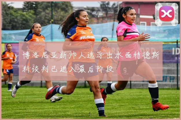 博洛尼亚新帅人选浮出水面特德斯科谈判已进入最后阶段