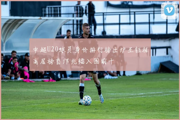 中超U20球员身价排行榜出炉王钰栋高居榜首邝兆镭入围前十