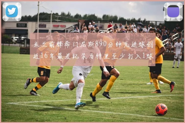 米兰前锋希门尼斯890分钟无进球创近16年最差纪录马特里至少打入1球
