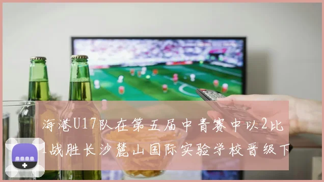 海港U17队在第五届中青赛中以2比1战胜长沙麓山国际实验学校晋级下一轮