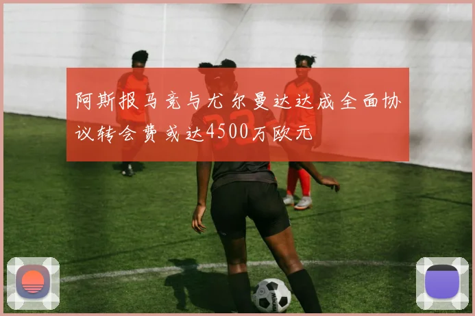 阿斯报马竞与尤尔曼达达成全面协议转会费或达4500万欧元