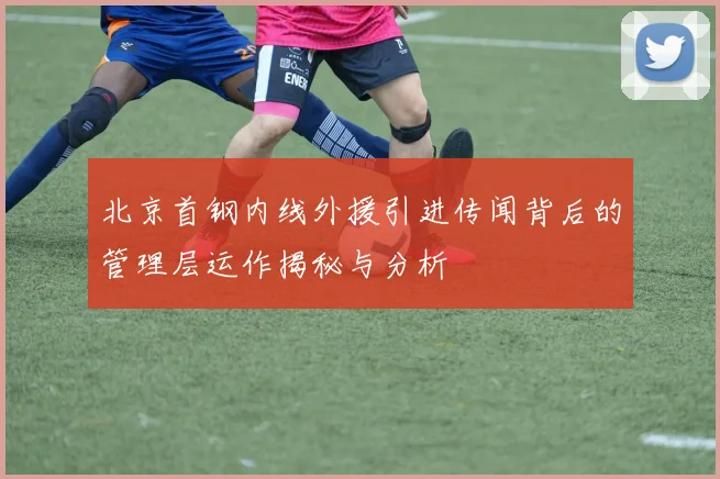 北京首钢内线外援引进传闻背后的管理层运作揭秘与分析