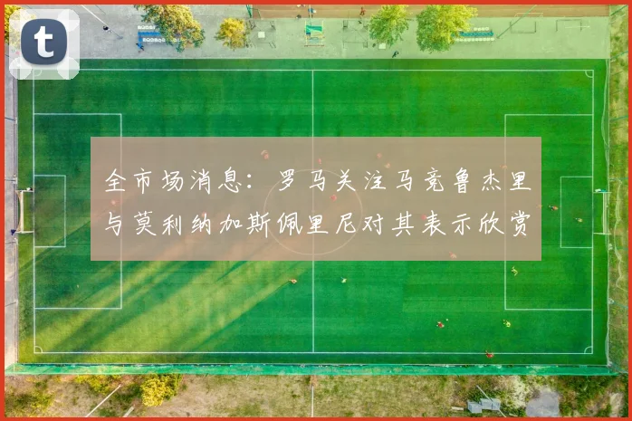 全市场消息：罗马关注马竞鲁杰里与莫利纳加斯佩里尼对其表示欣赏