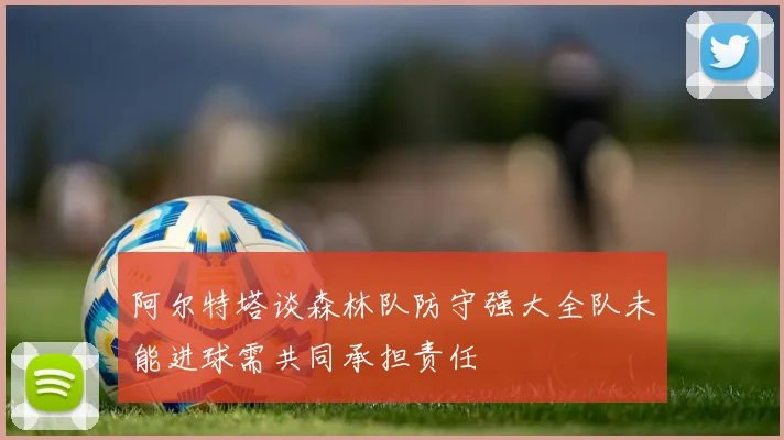 阿尔特塔谈森林队防守强大全队未能进球需共同承担责任