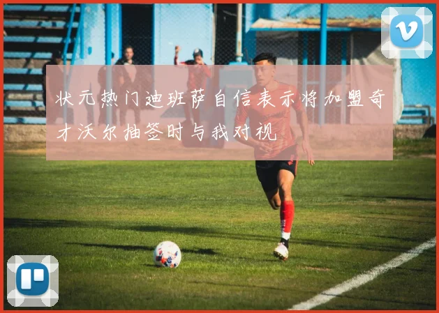 状元热门迪班萨自信表示将加盟奇才沃尔抽签时与我对视