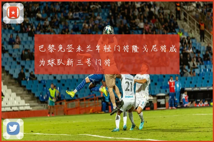 巴黎免签米兰年轻门将隆戈尼将成为球队新三号门将