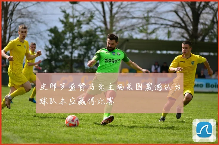 皮耶罗盛赞马竞主场氛围震撼认为球队本应赢得比赛
