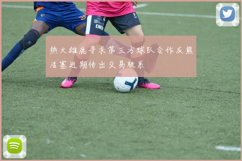 热火雄鹿寻求第三方球队合作灰熊活塞近期传出交易联系