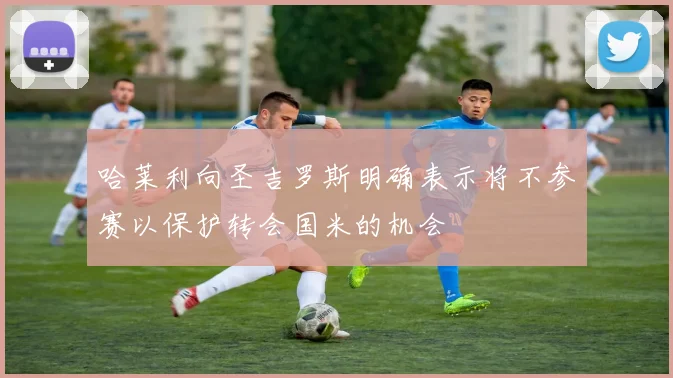 哈莱利向圣吉罗斯明确表示将不参赛以保护转会国米的机会