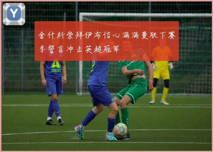 舍什科崇拜伊布信心满满曼联下赛季誓言冲击英超冠军
