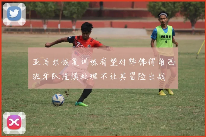 亚马尔恢复训练有望对阵佛得角西班牙队谨慎处理不让其冒险出战