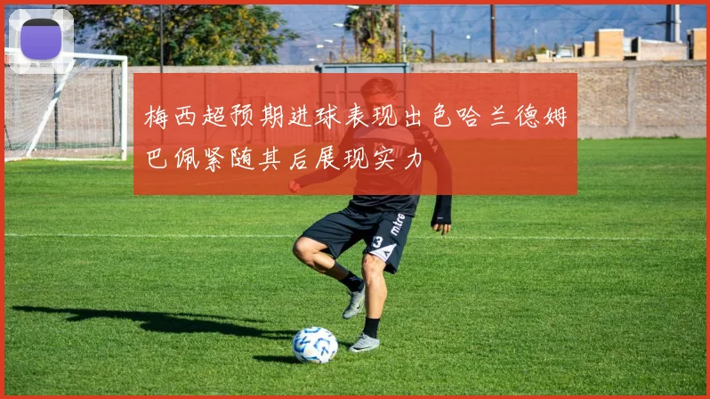 梅西超预期进球表现出色哈兰德姆巴佩紧随其后展现实力