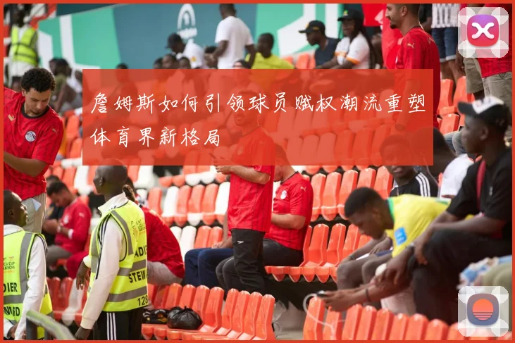 詹姆斯如何引领球员赋权潮流重塑体育界新格局
