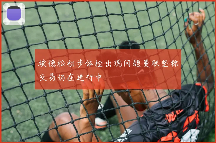 埃德松初步体检出现问题曼联坚称交易仍在进行中