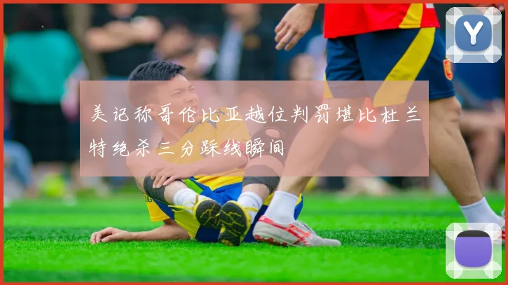 美记称哥伦比亚越位判罚堪比杜兰特绝杀三分踩线瞬间
