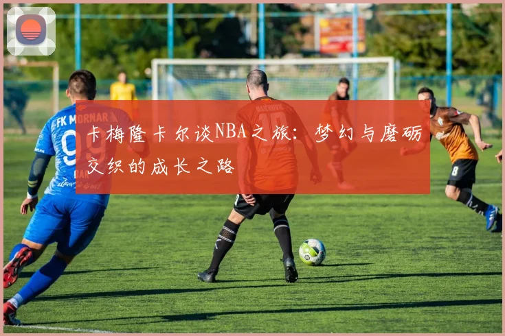 卡梅隆卡尔谈NBA之旅：梦幻与磨砺交织的成长之路