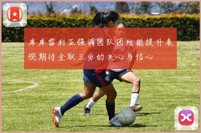 库库雷利亚强调团队团结能提升表现期待全取三分的决心与信心