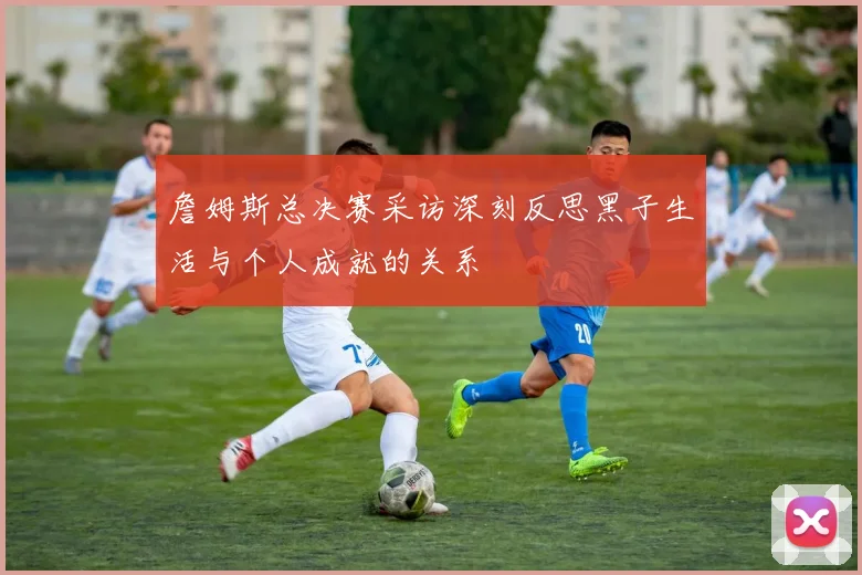 詹姆斯总决赛采访深刻反思黑子生活与个人成就的关系