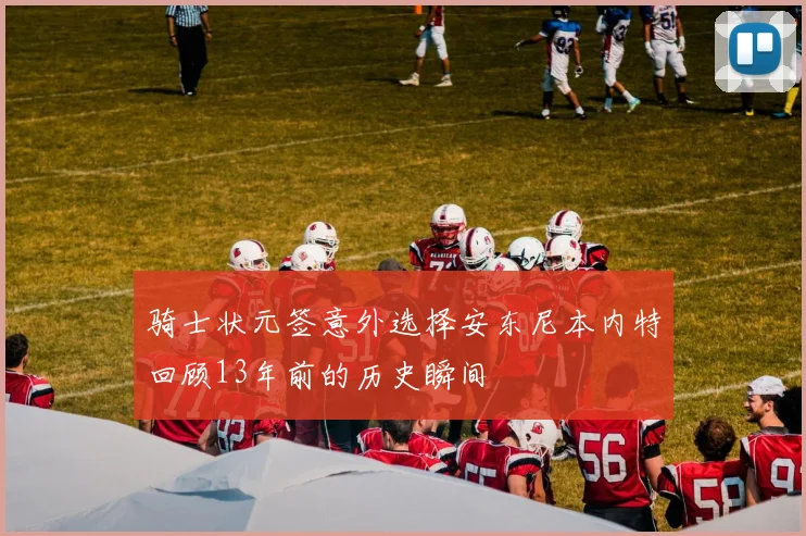 骑士状元签意外选择安东尼本内特回顾13年前的历史瞬间