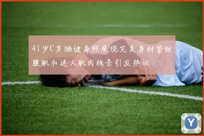 41岁C罗晒健身照展现完美身材紧致腹肌和迷人肌肉线条引发热议